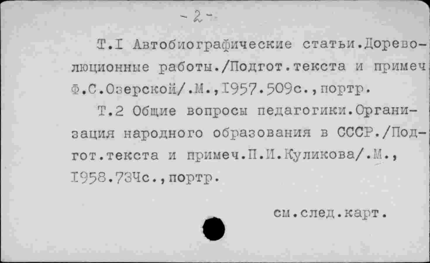 ﻿Т.1 Автобиографические статьи.Дореволюционные работы./Подгот.текста и примеч Ф,С.Озерской/.М.,1957.509с.,портр.
Т.2 Общие вопросы педагогики.Организация народного образования в СССР./Подгот. текста и примеч. П. II. Ку ликова/.М., 1958.734с.,портр.
см.след.карт.